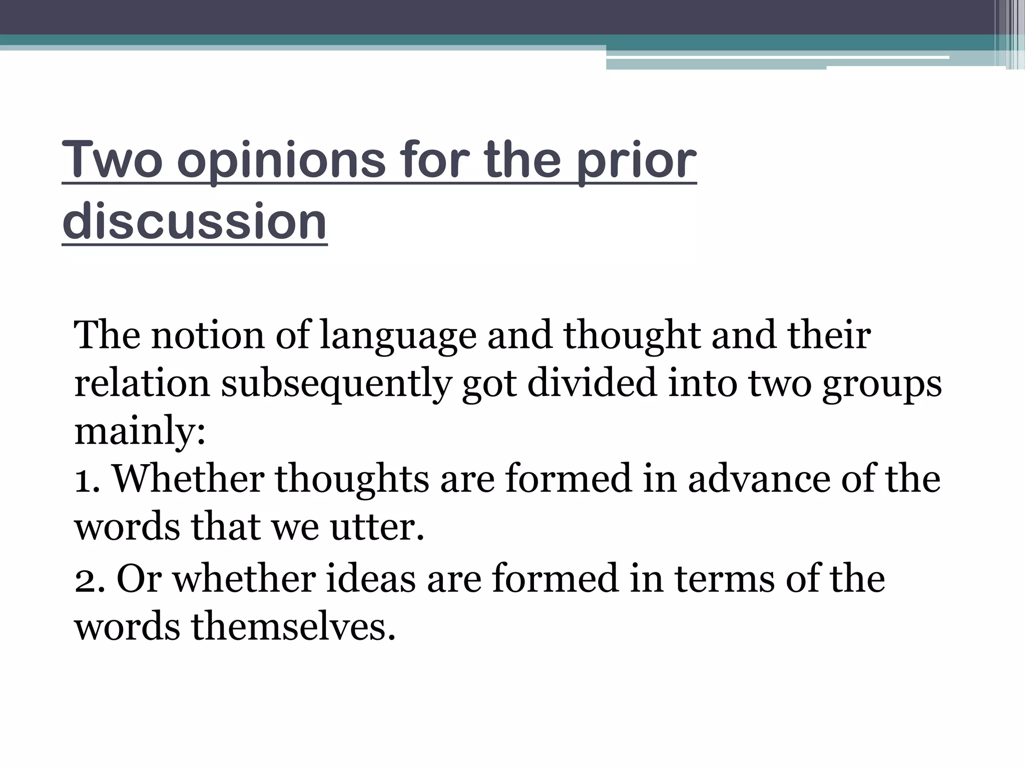 Two opinions for the prior
discussion
The notion of language and thought and their
relation subsequently got divided into two groups
mainly:
1. Whether thoughts are formed in advance of the
words that we utter.
2. Or whether ideas are formed in terms of the
words themselves.

 