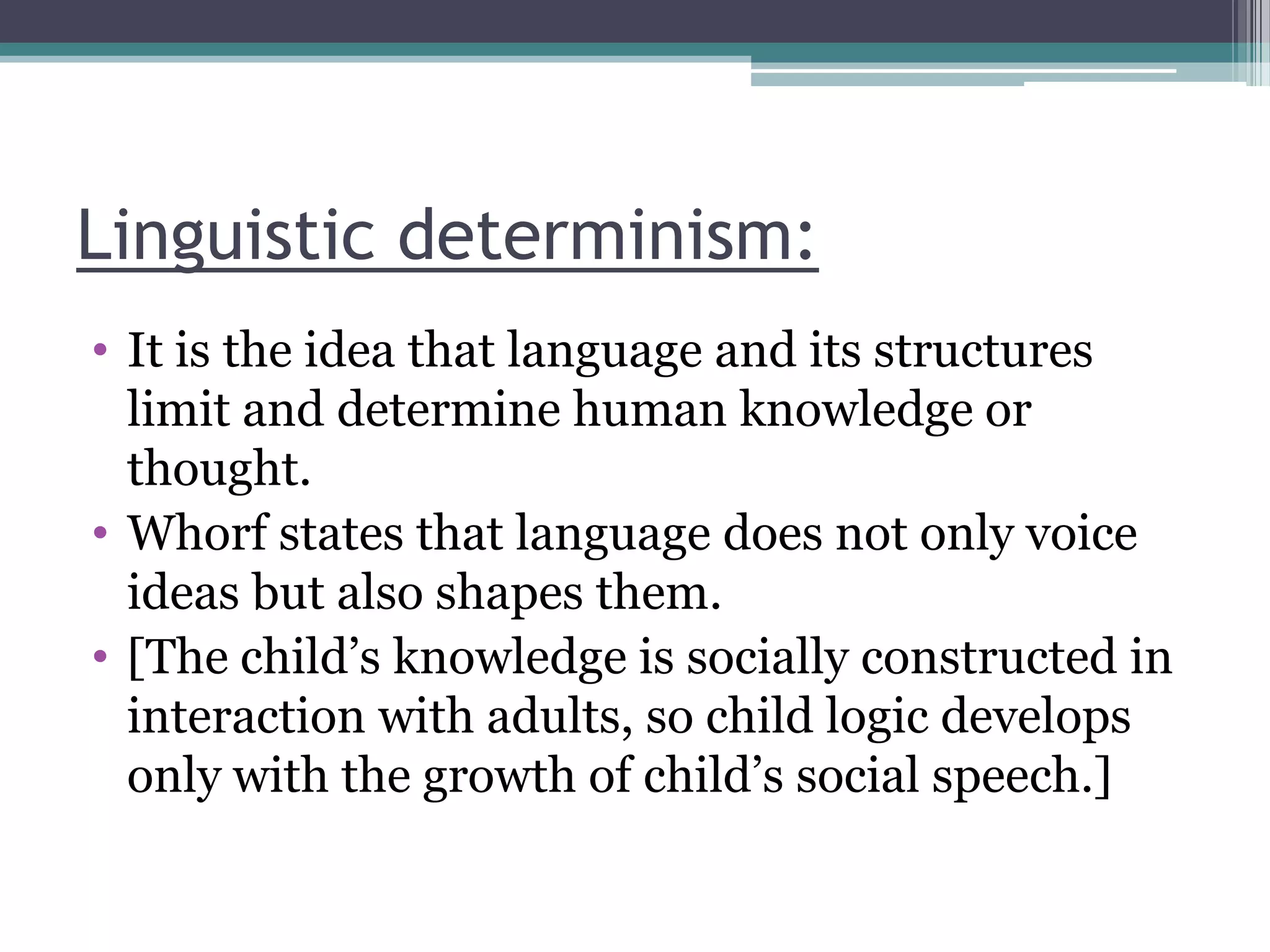 Linguistic determinism:
• It is the idea that language and its structures
limit and determine human knowledge or
thought.
• Whorf states that language does not only voice
ideas but also shapes them.
• [The child‟s knowledge is socially constructed in
interaction with adults, so child logic develops
only with the growth of child‟s social speech.]

 