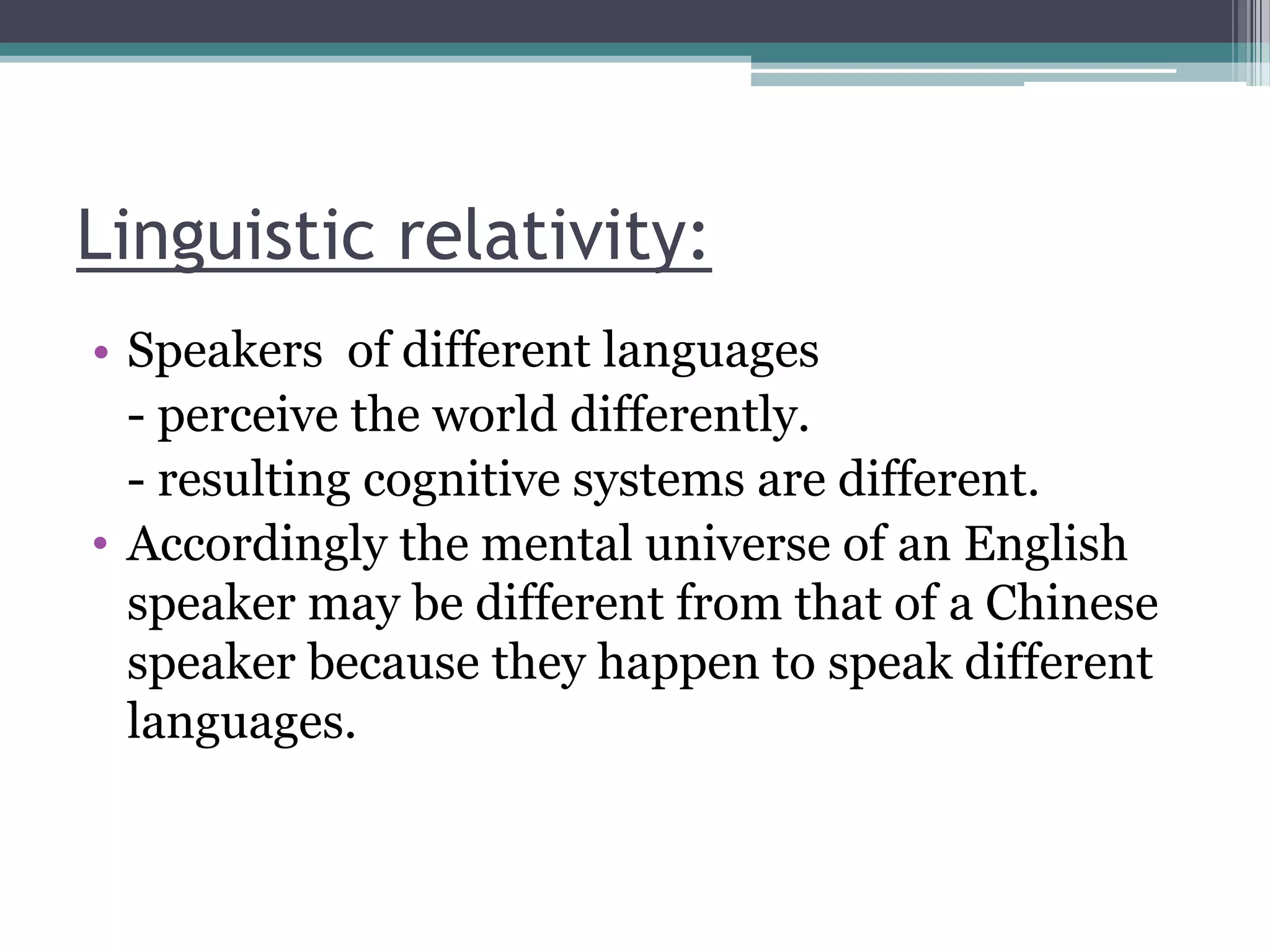 Linguistic relativity:
• Speakers of different languages
- perceive the world differently.
- resulting cognitive systems are different.
• Accordingly the mental universe of an English
speaker may be different from that of a Chinese
speaker because they happen to speak different
languages.

 