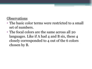 Observations
• The basic color terms were restricted to a small
set of numbers.
• The focal colors are the same across all 20
languages. Like if A had 4 and B six, these 4
closely corresponded to 4 out of the 6 colors
chosen by B.

 