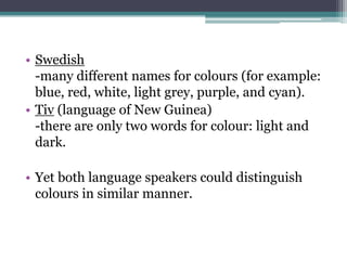 • Swedish
-many different names for colours (for example:
blue, red, white, light grey, purple, and cyan).
• Tiv (language of New Guinea)
-there are only two words for colour: light and
dark.
• Yet both language speakers could distinguish
colours in similar manner.

 