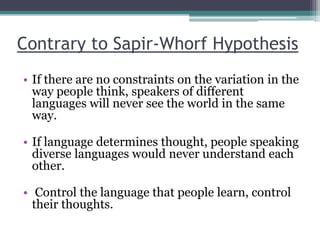 Contrary to Sapir-Whorf Hypothesis
• If there are no constraints on the variation in the
way people think, speakers of different
languages will never see the world in the same
way.
• If language determines thought, people speaking
diverse languages would never understand each
other.
• Control the language that people learn, control
their thoughts.

 