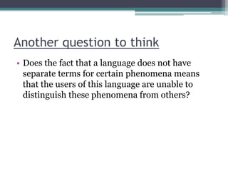Another question to think
• Does the fact that a language does not have
separate terms for certain phenomena means
that the users of this language are unable to
distinguish these phenomena from others?

 