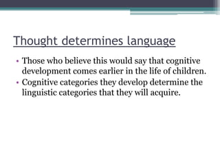 Thought determines language
• Those who believe this would say that cognitive
development comes earlier in the life of children.
• Cognitive categories they develop determine the
linguistic categories that they will acquire.

 