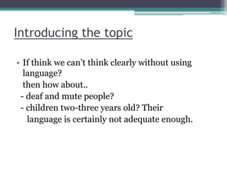 Introducing the topic
• If think we can‟t think clearly without using
language?
then how about..
- deaf and mute people?
- children two-three years old? Their
language is certainly not adequate enough.

 