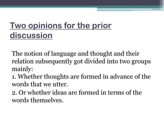 Two opinions for the prior
discussion
The notion of language and thought and their
relation subsequently got divided into two groups
mainly:
1. Whether thoughts are formed in advance of the
words that we utter.
2. Or whether ideas are formed in terms of the
words themselves.

 