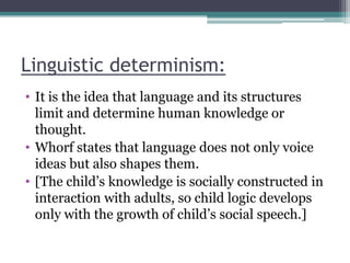 Linguistic determinism:
• It is the idea that language and its structures
limit and determine human knowledge or
thought.
• Whorf states that language does not only voice
ideas but also shapes them.
• [The child‟s knowledge is socially constructed in
interaction with adults, so child logic develops
only with the growth of child‟s social speech.]

 