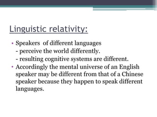 Linguistic relativity:
• Speakers of different languages
- perceive the world differently.
- resulting cognitive systems are different.
• Accordingly the mental universe of an English
speaker may be different from that of a Chinese
speaker because they happen to speak different
languages.

 