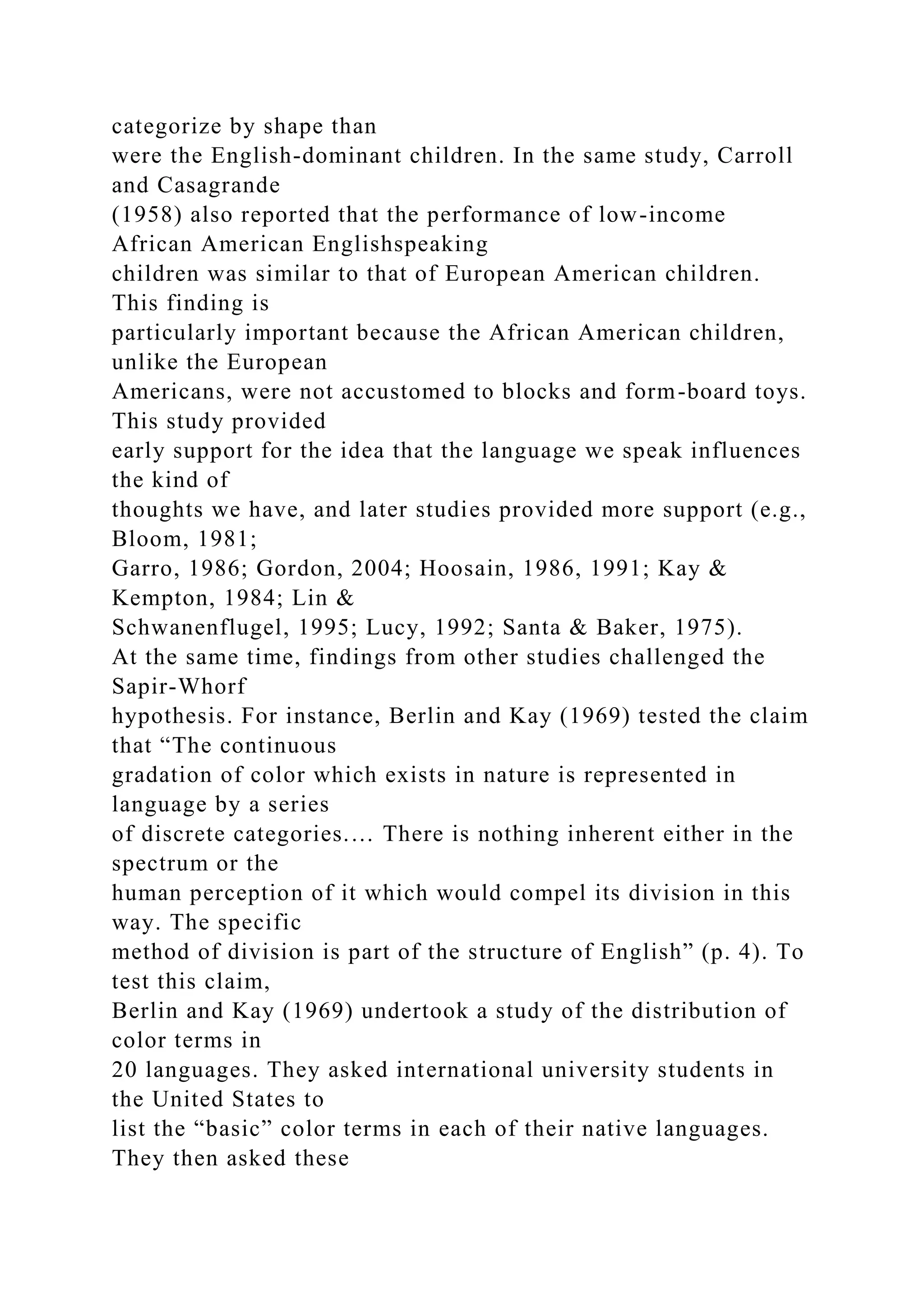 categorize by shape than
were the English-dominant children. In the same study, Carroll
and Casagrande
(1958) also reported that the performance of low-income
African American Englishspeaking
children was similar to that of European American children.
This finding is
particularly important because the African American children,
unlike the European
Americans, were not accustomed to blocks and form-board toys.
This study provided
early support for the idea that the language we speak influences
the kind of
thoughts we have, and later studies provided more support (e.g.,
Bloom, 1981;
Garro, 1986; Gordon, 2004; Hoosain, 1986, 1991; Kay &
Kempton, 1984; Lin &
Schwanenflugel, 1995; Lucy, 1992; Santa & Baker, 1975).
At the same time, findings from other studies challenged the
Sapir-Whorf
hypothesis. For instance, Berlin and Kay (1969) tested the claim
that “The continuous
gradation of color which exists in nature is represented in
language by a series
of discrete categories.… There is nothing inherent either in the
spectrum or the
human perception of it which would compel its division in this
way. The specific
method of division is part of the structure of English” (p. 4). To
test this claim,
Berlin and Kay (1969) undertook a study of the distribution of
color terms in
20 languages. They asked international university students in
the United States to
list the “basic” color terms in each of their native languages.
They then asked these
 