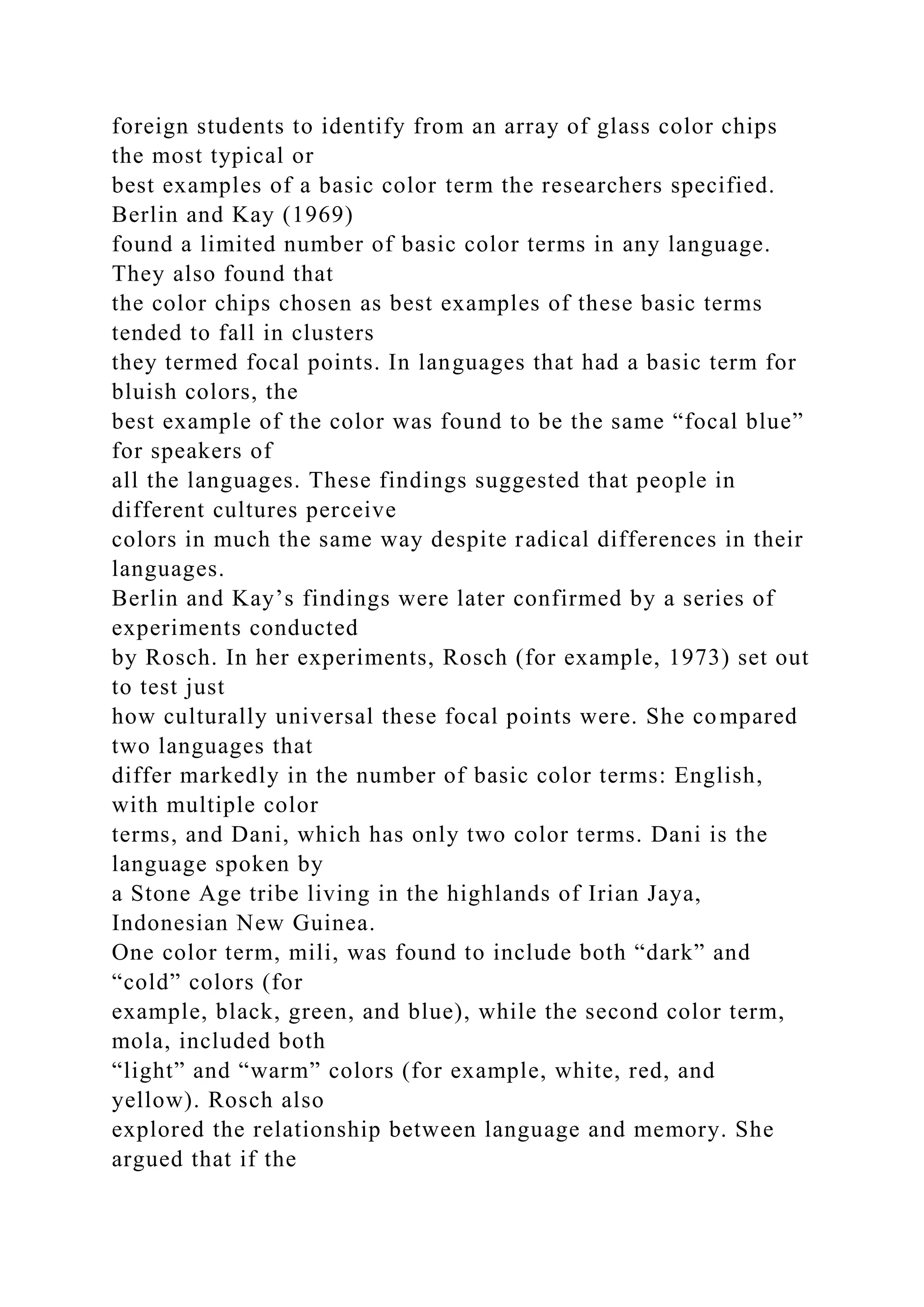 foreign students to identify from an array of glass color chips
the most typical or
best examples of a basic color term the researchers specified.
Berlin and Kay (1969)
found a limited number of basic color terms in any language.
They also found that
the color chips chosen as best examples of these basic terms
tended to fall in clusters
they termed focal points. In languages that had a basic term for
bluish colors, the
best example of the color was found to be the same “focal blue”
for speakers of
all the languages. These findings suggested that people in
different cultures perceive
colors in much the same way despite radical differences in their
languages.
Berlin and Kay’s findings were later confirmed by a series of
experiments conducted
by Rosch. In her experiments, Rosch (for example, 1973) set out
to test just
how culturally universal these focal points were. She compared
two languages that
differ markedly in the number of basic color terms: English,
with multiple color
terms, and Dani, which has only two color terms. Dani is the
language spoken by
a Stone Age tribe living in the highlands of Irian Jaya,
Indonesian New Guinea.
One color term, mili, was found to include both “dark” and
“cold” colors (for
example, black, green, and blue), while the second color term,
mola, included both
“light” and “warm” colors (for example, white, red, and
yellow). Rosch also
explored the relationship between language and memory. She
argued that if the
 