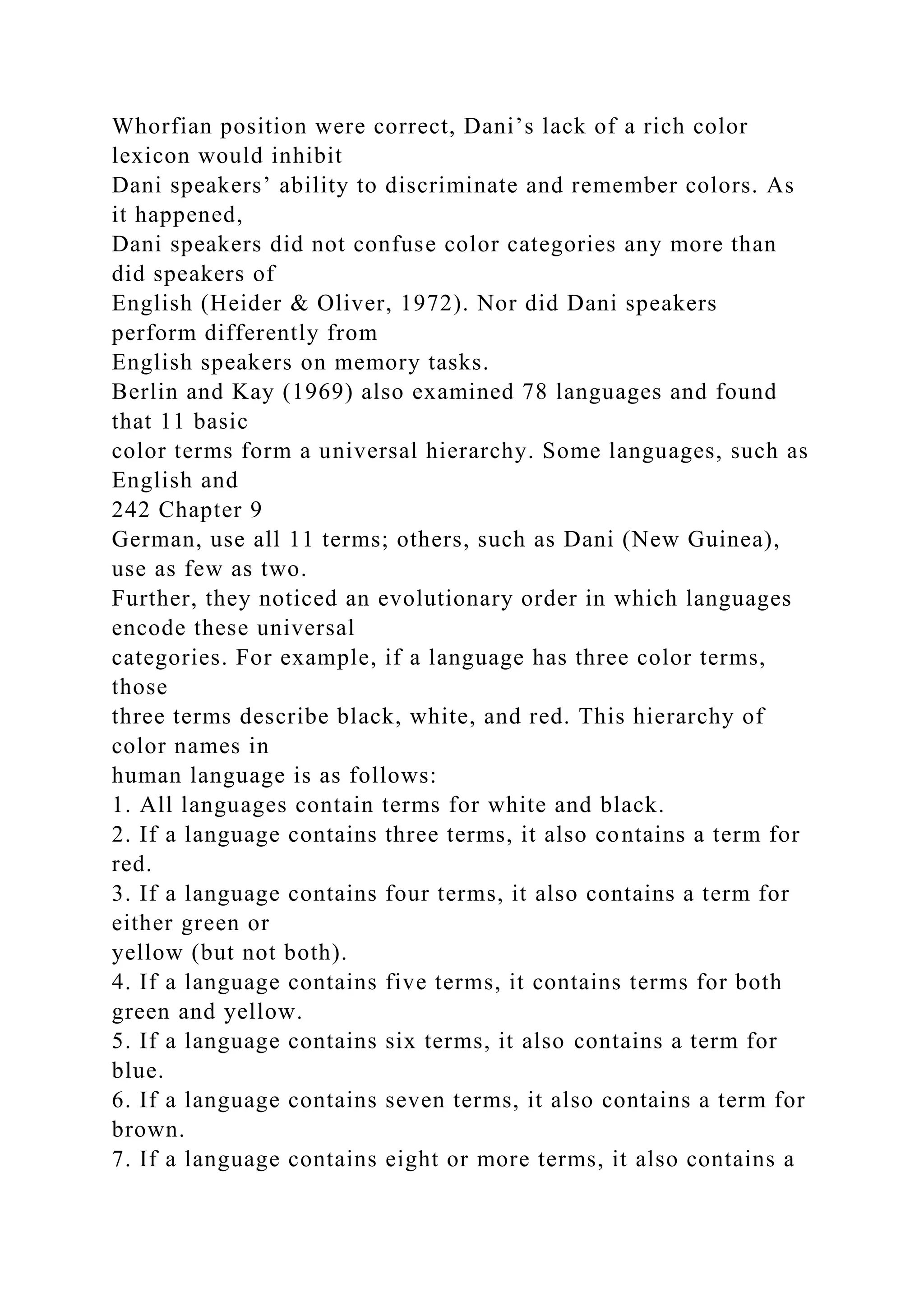 Whorfian position were correct, Dani’s lack of a rich color
lexicon would inhibit
Dani speakers’ ability to discriminate and remember colors. As
it happened,
Dani speakers did not confuse color categories any more than
did speakers of
English (Heider & Oliver, 1972). Nor did Dani speakers
perform differently from
English speakers on memory tasks.
Berlin and Kay (1969) also examined 78 languages and found
that 11 basic
color terms form a universal hierarchy. Some languages, such as
English and
242 Chapter 9
German, use all 11 terms; others, such as Dani (New Guinea),
use as few as two.
Further, they noticed an evolutionary order in which languages
encode these universal
categories. For example, if a language has three color terms,
those
three terms describe black, white, and red. This hierarchy of
color names in
human language is as follows:
1. All languages contain terms for white and black.
2. If a language contains three terms, it also contains a term for
red.
3. If a language contains four terms, it also contains a term for
either green or
yellow (but not both).
4. If a language contains five terms, it contains terms for both
green and yellow.
5. If a language contains six terms, it also contains a term for
blue.
6. If a language contains seven terms, it also contains a term for
brown.
7. If a language contains eight or more terms, it also contains a
 