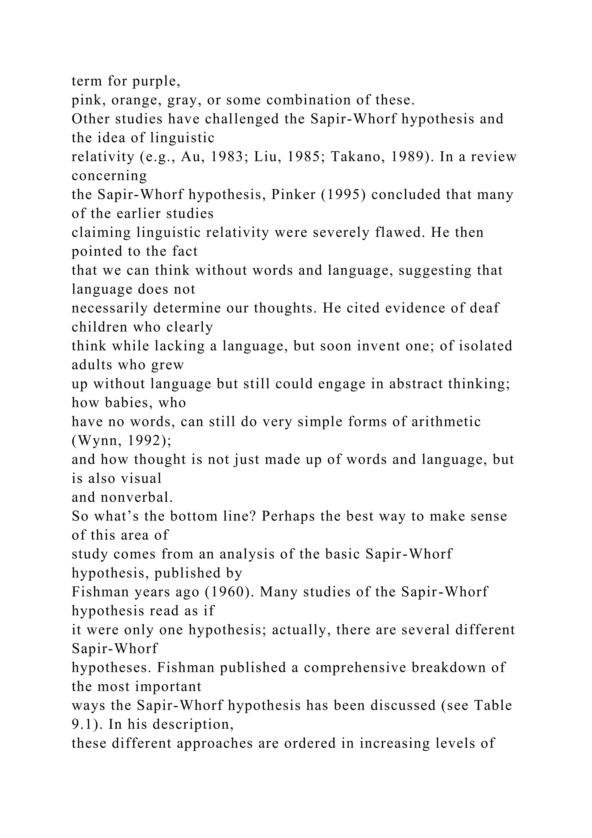 term for purple,
pink, orange, gray, or some combination of these.
Other studies have challenged the Sapir-Whorf hypothesis and
the idea of linguistic
relativity (e.g., Au, 1983; Liu, 1985; Takano, 1989). In a review
concerning
the Sapir-Whorf hypothesis, Pinker (1995) concluded that many
of the earlier studies
claiming linguistic relativity were severely flawed. He then
pointed to the fact
that we can think without words and language, suggesting that
language does not
necessarily determine our thoughts. He cited evidence of deaf
children who clearly
think while lacking a language, but soon invent one; of isolated
adults who grew
up without language but still could engage in abstract thinking;
how babies, who
have no words, can still do very simple forms of arithmetic
(Wynn, 1992);
and how thought is not just made up of words and language, but
is also visual
and nonverbal.
So what’s the bottom line? Perhaps the best way to make sense
of this area of
study comes from an analysis of the basic Sapir-Whorf
hypothesis, published by
Fishman years ago (1960). Many studies of the Sapir-Whorf
hypothesis read as if
it were only one hypothesis; actually, there are several different
Sapir-Whorf
hypotheses. Fishman published a comprehensive breakdown of
the most important
ways the Sapir-Whorf hypothesis has been discussed (see Table
9.1). In his description,
these different approaches are ordered in increasing levels of
 