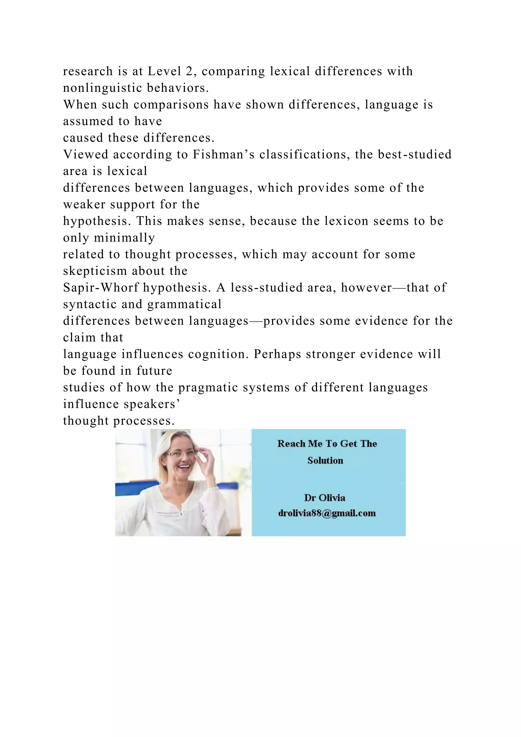 research is at Level 2, comparing lexical differences with
nonlinguistic behaviors.
When such comparisons have shown differences, language is
assumed to have
caused these differences.
Viewed according to Fishman’s classifications, the best-studied
area is lexical
differences between languages, which provides some of the
weaker support for the
hypothesis. This makes sense, because the lexicon seems to be
only minimally
related to thought processes, which may account for some
skepticism about the
Sapir-Whorf hypothesis. A less-studied area, however—that of
syntactic and grammatical
differences between languages—provides some evidence for the
claim that
language influences cognition. Perhaps stronger evidence will
be found in future
studies of how the pragmatic systems of different languages
influence speakers’
thought processes.
 