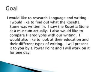 I would like to research Language and writing.  I would like to find out what the Rosetta Stone was written in.  I saw the Rosetta Stone at a museum actually.  I also would like to compare Hieroglyphs with our writing.  I would also like to look at their education and their different types of writing.  I will present it to you by a Power Point and I will work on it for one day.    Goal 
