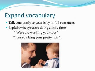 Expand vocabularyTalk constantly to your baby in full sentencesExplain what you are doing all the time          “ Were are washing your toes”         “I am combing your pretty hair”. 