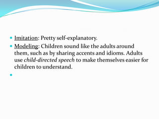 Imitation: Pretty self-explanatory. Modeling: Children sound like the adults around them, such as by sharing accents and idioms. Adults use child-directed speech to make themselves easier for children to understand. 