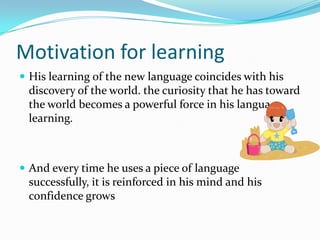 Motivation for learningHis learning of the new language coincides with his discovery of the world. the curiosity that he has toward the world becomes a powerful force in his language learning.And every time he uses a piece of language successfully, it is reinforced in his mind and his confidence grows