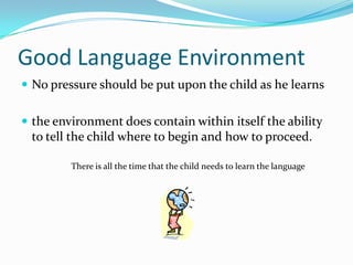 Good Language EnvironmentNo pressure should be put upon the child as he learns the environment does contain within itself the ability to tell the child where to begin and how to proceed.There is all the time that the child needs to learn the language