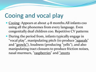 Cooing and vocal playCooing: Appears at about 4-8 months.All infants coo using all the phonemes from every language. Even congenitally deaf children coo. Repetitive CV patternsDuring the period from, infants typically engage in "vocal play", manipulating pitch (to produce "squeals" and "growls"), loudness (producing "yells"), and also manipulating tract closures to produce friction noises, nasal murmurs, "raspberries" and "snorts