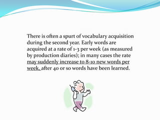 There is often a spurt of vocabulary acquisition during the second year. Early words are acquired at a rate of 1-3 per week (as measured by production diaries); in many cases the rate may suddenly increase to 8-10 new words per week, after 40 or so words have been learned.