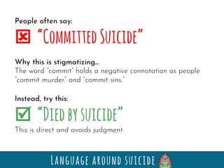 Language around suicide
People often say:
ý “CommittedSuicide”
Why this is stigmatizing…
The word “commit” holds a negative connotation as people
“commit murder” and “commit sins.”
Instead, try this:
þ “Diedbysuicide”
This is direct and avoids judgment.
 