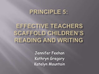 Principle 5: Effective Teachers Scaffold Children’s Reading and Writing Jennifer Feehan Kathryn Gregory Katelyn Mountain 