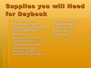 Supplies you will Need for Daybook From the student Comp book or spiral notebook (recommended for Avid students) Glue sticks Crayons or markers or colored pencils  Decorations that make your book unique (pictures, quotes, cut-outs from magazines) From Ms. Dicker Envelope to store “private” items Sandwich bag Paper Clips 