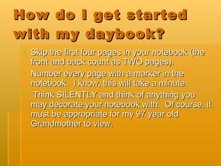 How do I get started with my daybook? Skip the first four pages in your notebook (the front and back count as TWO pages). Number every page with a marker in the notebook.  I know, this will take a minute.  Think SILENTLY and think of anything you may decorate your notebook with.  Of course, it must be appropriate for my 97 year old Grandmother to view. 