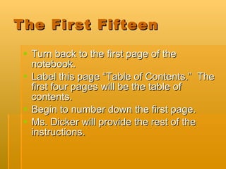 The First Fifteen Turn back to the first page of the notebook. Label this page “Table of Contents.”  The first four pages will be the table of contents. Begin to number down the first page.  Ms. Dicker will provide the rest of the instructions. 