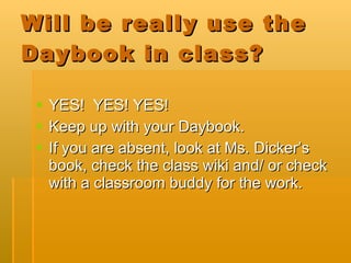 Will be really use the Daybook in class? YES!  YES! YES! Keep up with your Daybook. If you are absent, look at Ms. Dicker’s book, check the class wiki and/ or check with a classroom buddy for the work.  