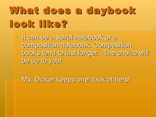 What does a daybook look like? It can be a spiral notebook or a composition notebook. Composition books tend to last longer.  The choice will be up to you! Ms. Dicker keeps one; look at hers! 