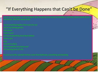 “If Everything Happens that Can’t be Done”
In E.E. Cunnings poem, with the above title, the places one can go are limitless, with the correct mindset and
motivation. The final stanza reads:
“we're anything brighter than even the sun
(we're everything greater
than books
might mean)
we're everyanything more than believe
(with a spin
leap
alive we're alive)
we're wonderful one times one”
(EE Cunnings lines 37-45)
It’s so true to life, wonderful times come from believing, committing and devoting.

 
