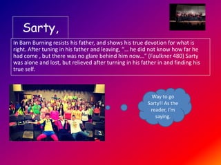 Sarty,
In Barn Burning resists his father, and shows his true devotion for what is
right. After tuning in his father and leaving, “… he did not know how far he
had come , but there was no glare behind him now…” (Faulkner 480) Sarty
was alone and lost, but relieved after turning in his father in and finding his
true self.

Way to go
Sarty!! As the
reader, I’m
saying.

 