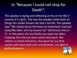 In “Because I could not stop for
Death”,
The speaker is dying and reflecting on his or her life (I
assume it’s a girl) . The way the speaker looks back on
things the reader knows she had a full life. The speaker
says “We slowly drove-He knew no haste/and I had put
away/My labor and my leisure too” (Dickinson lines 57) . In the poem she has finally put away her labor,
implying that she has done some hard work. She
reflects on fond memories, that gave her joy that
comes with hard work and commitment, not light or
guilty pleasures.

 
