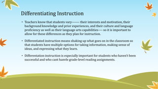 Differentiating Instruction
• Teachers know that students vary------- their interests and motivation, their
background knowledge and prior experiences, and their culture and language
proficiency as well as their language arts capabilities---- so it is important to
allow for these differences as they plan for instruction.
• Differentiated instruction means shaking up what goes on in the classroom so
that students have multiple options for taking information, making sense of
ideas, and expressing what they learn.
• Differentation instruction is especially important for students who haven’t been
successful and who cant hanvle grade-level reading assignments.

 