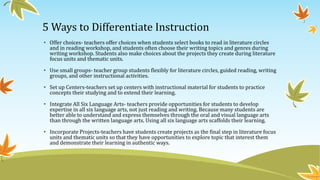 5 Ways to Differentiate Instruction
• Offer choices- teachers offer choices when students select books to read in literature circles
and in reading workshop, and students often choose their writing topics and genres during
writing workshop. Students also make choices about the projects they create during literature
focus units and thematic units.
• Use small groups- teacher group students flexibly for literature circles, guided reading, writing
groups, and other instructional activities.
• Set up Centers-teachers set up centers with instructional material for students to practice
concepts their studying and to extend their learning.

• Integrate All Six Language Arts- teachers provide opportunities for students to develop
expertise in all six language arts, not just reading and writing. Because many students are
better able to understand and express themselves through the oral and visual language arts
than through the written language arts. Using all six language arts scaffolds their learning.
• Incorporate Projects-teachers have students create projects as the final step in literature focus
units and thematic units so that they have opportunities to explore topic that interest them
and demonstrate their learning in authentic ways.

 
