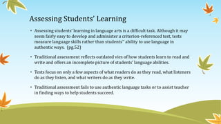 Assessing Students’ Learning
• Assessing students’ learning in language arts is a difficult task. Although it may
seem fairly easy to develop and administer a criterion-referenced test, tests
measure language skills rather than students'’ ability to use language in
authentic ways. (pg.52)
• Traditional assessment reflects outdated vies of how students learn to read and
write and offers an incomplete picture of students’ language abilities.
• Tests focus on only a few aspects of what readers do as they read, what listeners
do as they listen, and what writers do as they write.
• Traditional assessment fails to use authentic language tasks or to assist teacher
in finding ways to help students succeed.

 