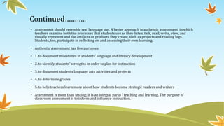 Continued………..
• Assessment should resemble real language use. A better approach is authentic assessment, in which
teachers examine both the processes that students use as they listen, talk, read, write, view, and
visually represent and the artifacts or products they create, such as projects and reading logs.
Students, too, participate in reflecting on and assessing their own learning.
• Authentic Assessment has five purposes:
• 1. to document milestones in students’ language and literacy development
• 2. to identify students' strengths in order to plan for instruction
• 3. to document students language arts activities and projects
• 4. to determine grades
• 5. to help teachers learn more about how students become strategic readers and writers
• Assessment is more than testing; it is an integral parto f teaching and learning. The purpose of
classroom assessment is to inform and influence instruction.

 