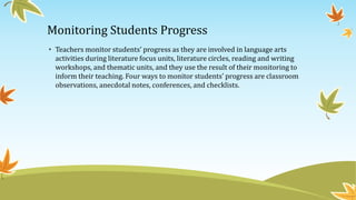 Monitoring Students Progress
• Teachers monitor students’ progress as they are involved in language arts
activities during literature focus units, literature circles, reading and writing
workshops, and thematic units, and they use the result of their monitoring to
inform their teaching. Four ways to monitor students’ progress are classroom
observations, anecdotal notes, conferences, and checklists.

 