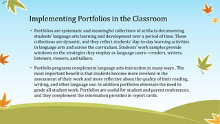 Implementing Portfolios in the Classroom
• Portfolios are systematic and meaningful collections of artifacts documenting
students’ language arts learning and development over a period of time. These
collections are dynamic, and they reflect students’ day-to-day learning activities
in language arts and across the curriculum. Students’ work samples provide
windows on the strategies they employ as language users---readers, writers,
listeners, viewers, and talkers.
• Portfolio programs complement language arts instruction in many ways . The
most important benefit is that students become more involved in the
assessment of their work and more reflective about the quality of their reading,
writing, and other language use. In addition portfolios eliminate the need to
grade all student work. Portfolios are useful for student and parent conferences,
and they complement the information provided in report cards.

 