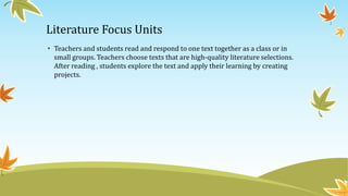 Literature Focus Units
• Teachers and students read and respond to one text together as a class or in
small groups. Teachers choose texts that are high-quality literature selections.
After reading , students explore the text and apply their learning by creating
projects.

 