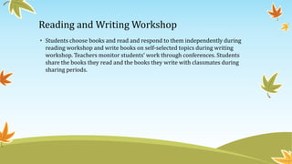 Reading and Writing Workshop
• Students choose books and read and respond to them independently during
reading workshop and write books on self-selected topics during writing
workshop. Teachers monitor students’ work through conferences. Students
share the books they read and the books they write with classmates during
sharing periods.

 