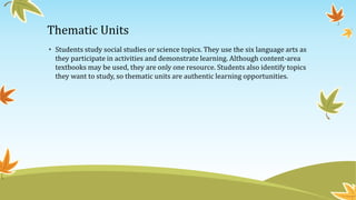 Thematic Units
• Students study social studies or science topics. They use the six language arts as
they participate in activities and demonstrate learning. Although content-area
textbooks may be used, they are only one resource. Students also identify topics
they want to study, so thematic units are authentic learning opportunities.

 