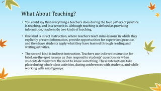 What About Teaching?
• You could say that everything a teachers does during the four patters of practice
is teaching, and in a sense it is. Although teaching is defined as providing
information, teachers do two kinds of teaching.
• One kind is direct instruction, where teachers teach mini-lessons in which they
explicitly present information, provide opportunities for supervised practice,
and then have students apply what they have learned through reading and
writing activities.

• The second kind is indirect instruction. Teachers use indirect instruction for
brief, on-the-spot lessons as they respond to students’ questions or when
students demonstrate the need to know something. These interactions take
place during whole-class activities, during conferences with students, and while
working with small groups.

 