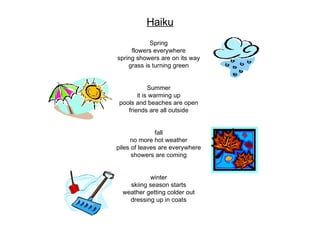 Spring flowers everywhere spring showers are on its way grass is turning green Summer it is warming up pools and beaches are open friends are all outside fall no more hot weather piles of leaves are everywhere showers are coming winter skiing season starts weather getting colder out dressing up in coats Haiku 