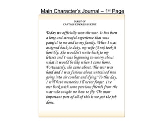 Diary of Captain Edward Burton Today we officially won the war. It has been a long and stressful experience that was painful to me and to my family. When I was assigned back to duty, my wife (Ann) took it horribly. She wouldn't write back to my letters and I was beginning to worry about what it would be like when I came home. Fortunately, she came about. The war was hard and I was furious about untrained men going into air combat and dying! To this day, I still have memories I'll never forget. I've met back with some previous friends from the war who taught me how to fly. The most important part of all of this is we got the job done . Main Character’s Journal – 1 st  Page 