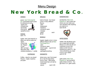 DRINKS juices-   new York bread & CO.  guarantees fresh juices for everyone to drink. -apple juice -orange juice -lemonade -fruit punch -grapefruit juice SODAS each .75 sodas- new York bread & co. offers you all the sodas too. -Spite -Coca Cola -Dr. Pepper -Crush -IBC root beer -Mountain Dew -shakes-strawberry, + vanilla EXPRESSO Coffee - decaf or non decaf.  Flavors - maple, hazelnut, and plain  Menu Design New York Bread & Co. BREADS loafs of bread-  Our bread  come in many different flavors. -plain  -poppyseed  -blueberry  -cinnamon raisin  -assiago -garlic.   each $2.50 BAGELS bagels- bagels come in many different flavors also at   New York bread & co. -plain -cinnamon raisin -Dutch apple  each $1.00 -blueberry -garbage/everything  DESSERTS sticky buns- new York bread & co. has the best sticky buns in town.  With gooey moist bread that is to die for. -cinnamon -pecan each 3.00 SANDWICHES sandwiches-  New York   bread & co.   has a Sand bar where you can make your own sandwich with anything you want on it.  each $3.00 APPETIZERS salads- We will always give you a salad with just plain lettuce in it, then we ask our customers to go to the salad counter and put anything you want in it.  We  have everything you need to put in your salad! each $1.50 garlic sticks-   New York bread   & co.   has wonderful garlic sticks to die for.  You get three 12 in. garlic sticks 