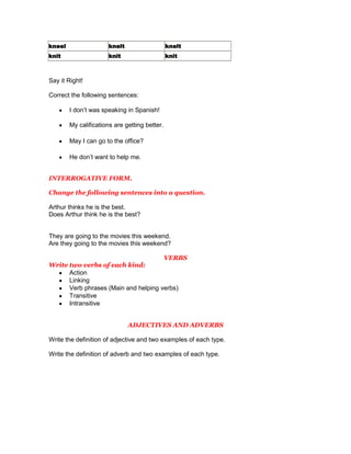 kneel                  knelt                   knelt
knit                   knit                    knit



Say it Right!

Correct the following sentences:

        I don’t was speaking in Spanish!

        My califications are getting better.

        May I can go to the office?

        He don’t want to help me.


INTERROGATIVE FORM.

Change the following sentences into a question.

Arthur thinks he is the best.
Does Arthur think he is the best?


They are going to the movies this weekend.
Are they going to the movies this weekend?

                                      VERBS
Write two verbs of each kind:
      Action
      Linking
      Verb phrases (Main and helping verbs)
      Transitive
      Intransitive


                               ADJECTIVES AND ADVERBS

Write the definition of adjective and two examples of each type.

Write the definition of adverb and two examples of each type.
 
