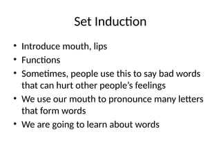Set Induction
• Introduce mouth, lips
• Functions
• Sometimes, people use this to say bad words
that can hurt other people’s feelings
• We use our mouth to pronounce many letters
that form words
• We are going to learn about words