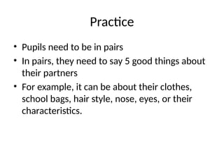 Practice
• Pupils need to be in pairs
• In pairs, they need to say 5 good things about
their partners
• For example, it can be about their clothes,
school bags, hair style, nose, eyes, or their
characteristics.